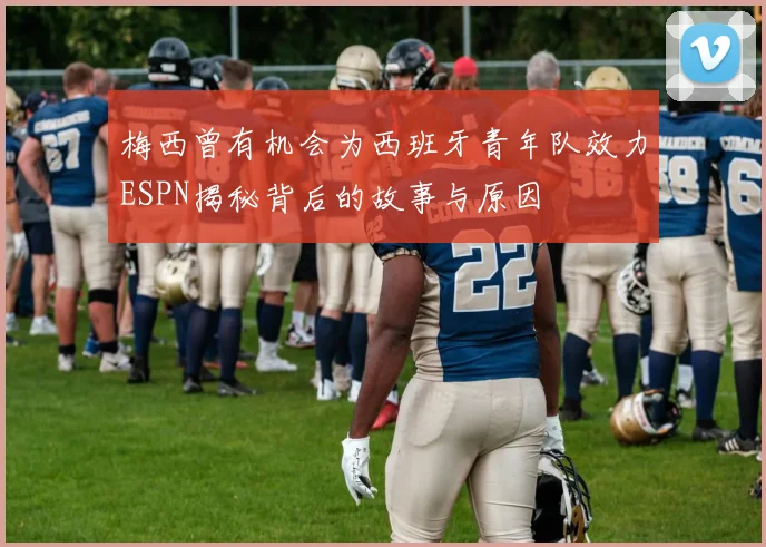 梅西曾有机会为西班牙青年队效力ESPN揭秘背后的故事与原因