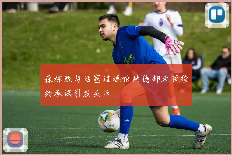 森林狼与活塞追逐伦纳德却未获续约承诺引发关注