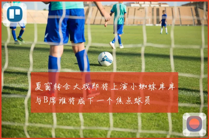夏窗转会大戏即将上演小蜘蛛库库与B席谁将成下一个焦点球员