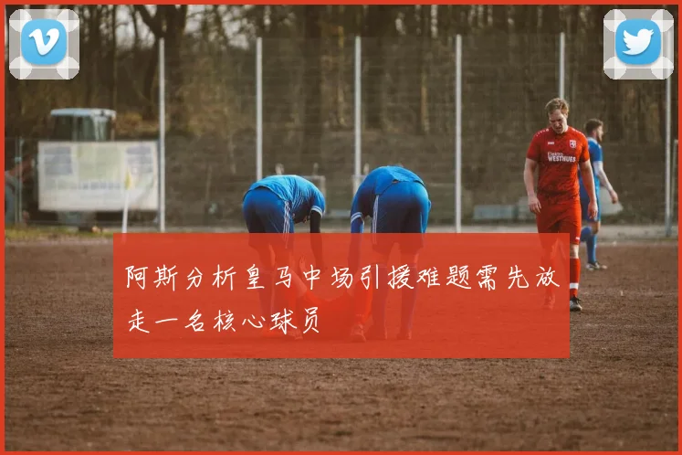 阿斯分析皇马中场引援难题需先放走一名核心球员
