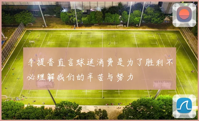 李提香直言球迷消费是为了胜利不必理解我们的辛苦与努力