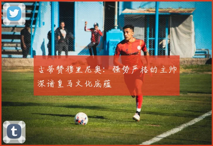 古蒂赞穆里尼奥：强势严格的主帅深谙皇马文化底蕴