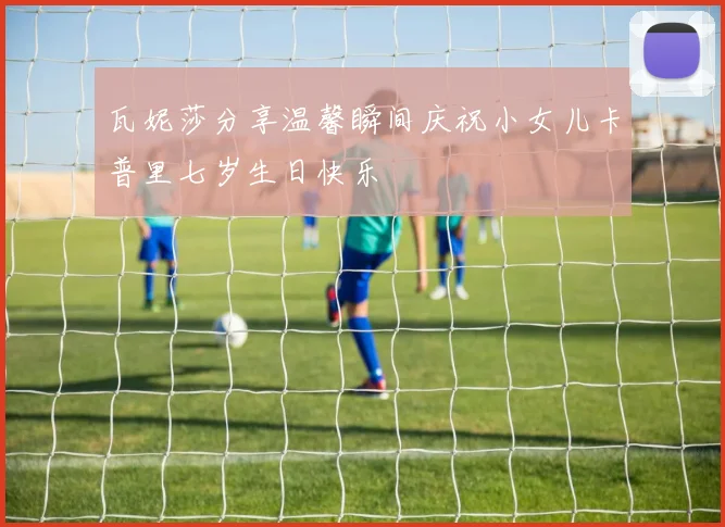 瓦妮莎分享温馨瞬间庆祝小女儿卡普里七岁生日快乐
