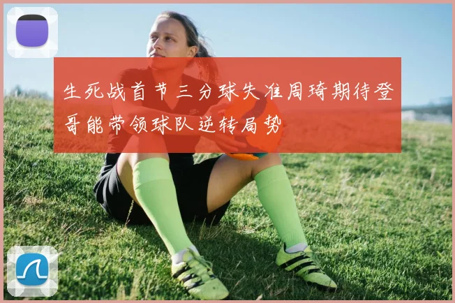 生死战首节三分球失准周琦期待登哥能带领球队逆转局势