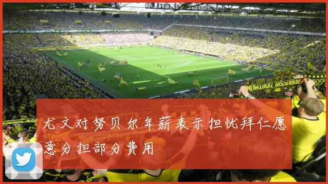 尤文对努贝尔年薪表示担忧拜仁愿意分担部分费用