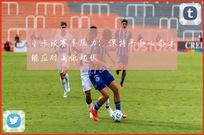 小卡谈赛季压力：保持平和心态才能应对高低起伏