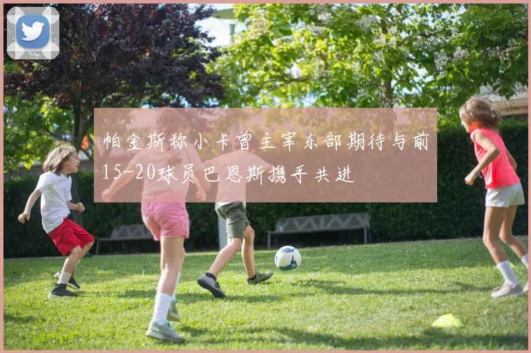 帕金斯称小卡曾主宰东部期待与前15-20球员巴恩斯携手共进