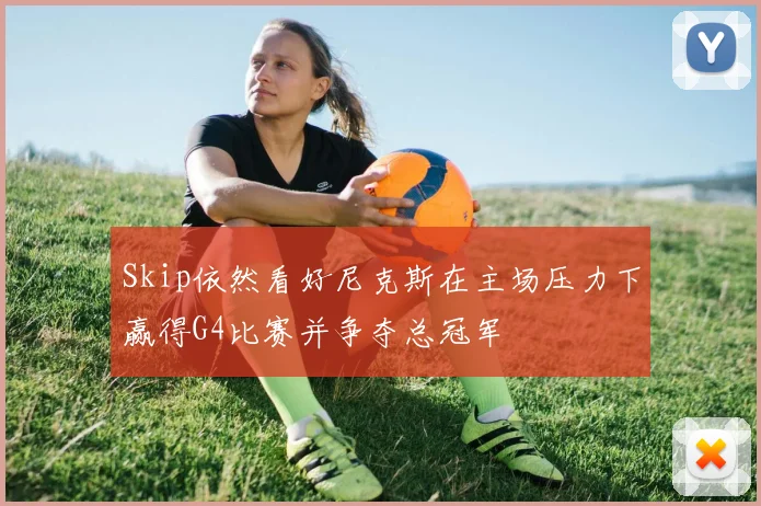 Skip依然看好尼克斯在主场压力下赢得G4比赛并争夺总冠军