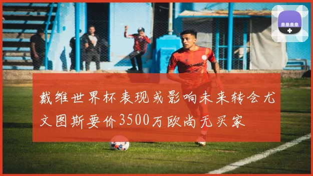 戴维世界杯表现或影响未来转会尤文图斯要价3500万欧尚无买家