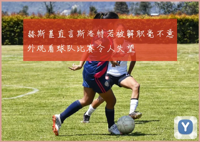 赫斯基直言斯洛特若被解职毫不意外观看球队比赛令人失望
