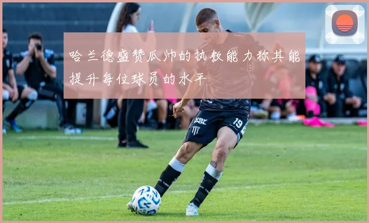 哈兰德盛赞瓜帅的执教能力称其能提升每位球员的水平