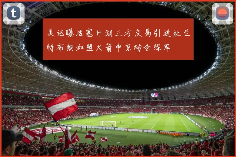 美记曝活塞计划三方交易引进杜兰特布朗加盟火箭申京转会绿军