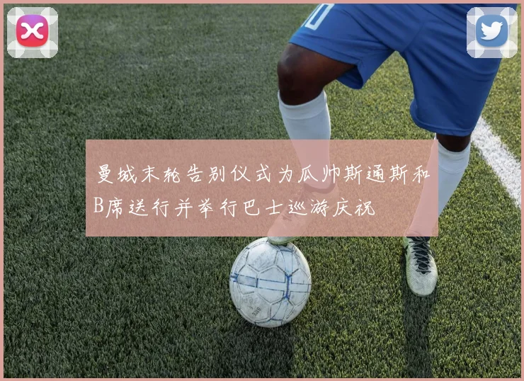 曼城末轮告别仪式为瓜帅斯通斯和B席送行并举行巴士巡游庆祝
