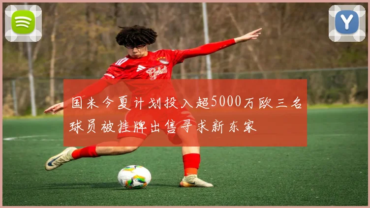国米今夏计划投入超5000万欧三名球员被挂牌出售寻求新东家