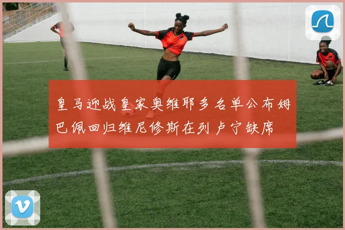 皇马迎战皇家奥维耶多名单公布姆巴佩回归维尼修斯在列卢宁缺席