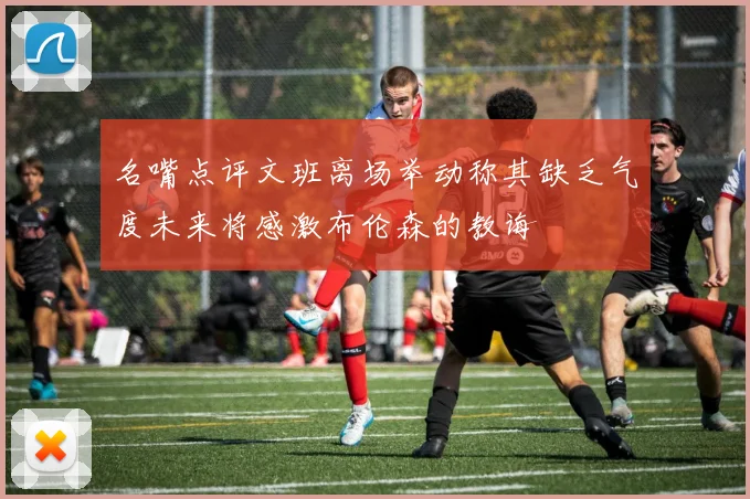 名嘴点评文班离场举动称其缺乏气度未来将感激布伦森的教诲