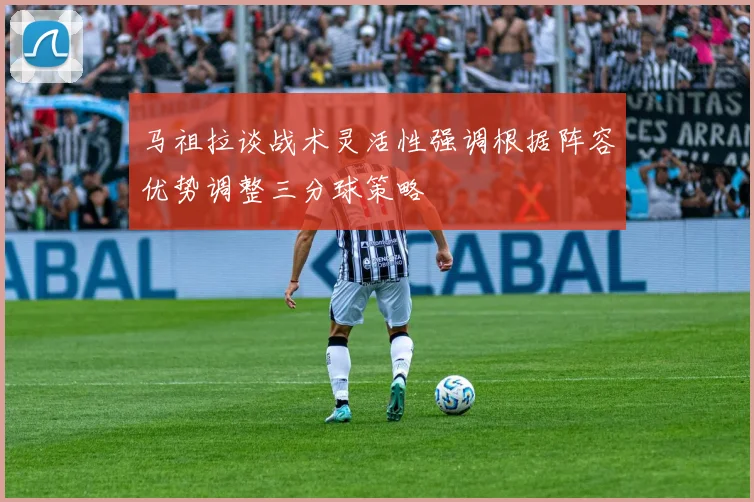 马祖拉谈战术灵活性强调根据阵容优势调整三分球策略