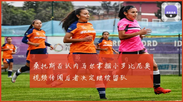 桑托斯否认内马尔掌掴小罗比尼奥视频传闻后者决定继续留队