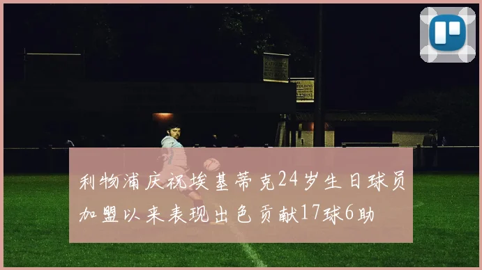 利物浦庆祝埃基蒂克24岁生日球员加盟以来表现出色贡献17球6助