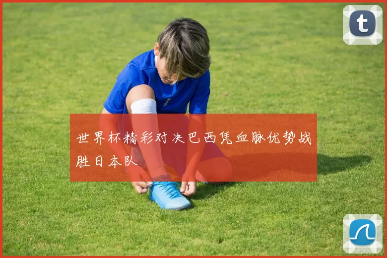 世界杯精彩对决巴西凭血脉优势战胜日本队