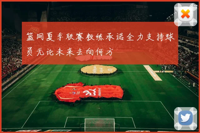 篮网夏季联赛教练承诺全力支持球员无论未来去向何方