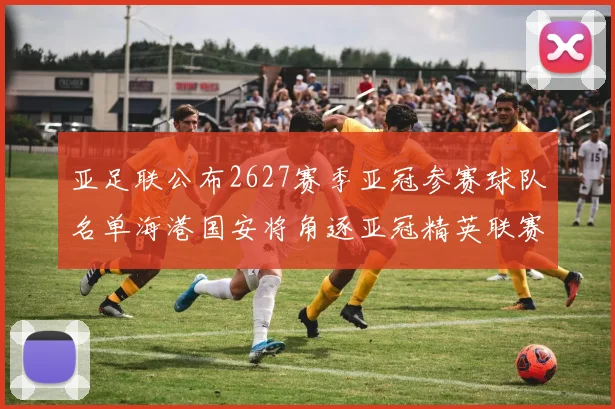 亚足联公布2627赛季亚冠参赛球队名单海港国安将角逐亚冠精英联赛