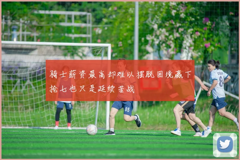 骑士薪资最高却难以摆脱困境赢下抢七也只是延续苦战