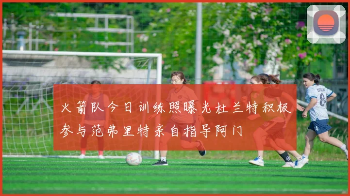 火箭队今日训练照曝光杜兰特积极参与范弗里特亲自指导阿门