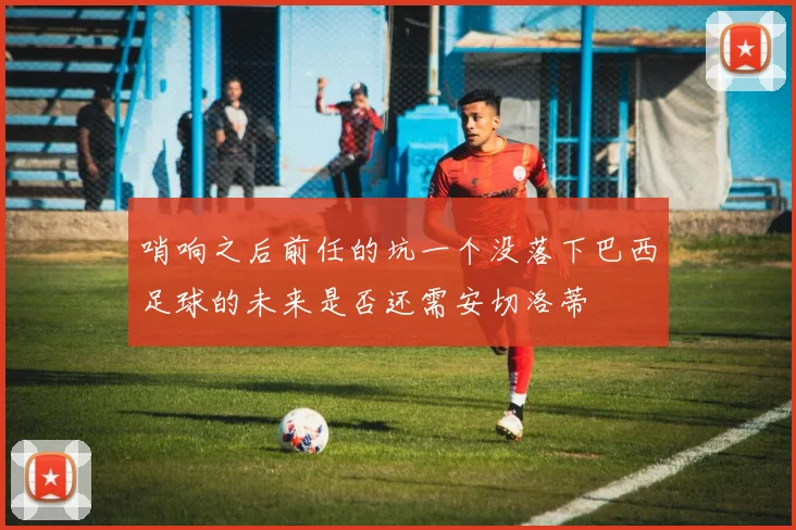 哨响之后前任的坑一个没落下巴西足球的未来是否还需安切洛蒂