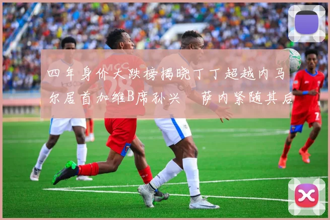 四年身价大跌榜揭晓丁丁超越内马尔居首加维B席孙兴慜萨内紧随其后