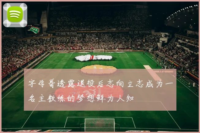 字母哥透露退役后志向立志成为一名主教练的梦想鲜为人知