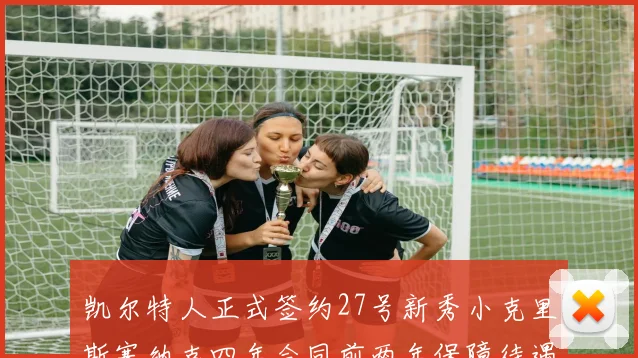 凯尔特人正式签约27号新秀小克里斯塞纳克四年合同前两年保障待遇明确