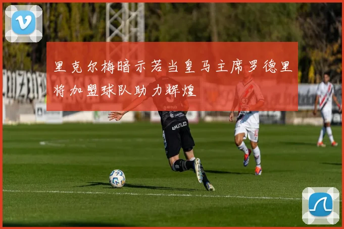 里克尔梅暗示若当皇马主席罗德里将加盟球队助力辉煌