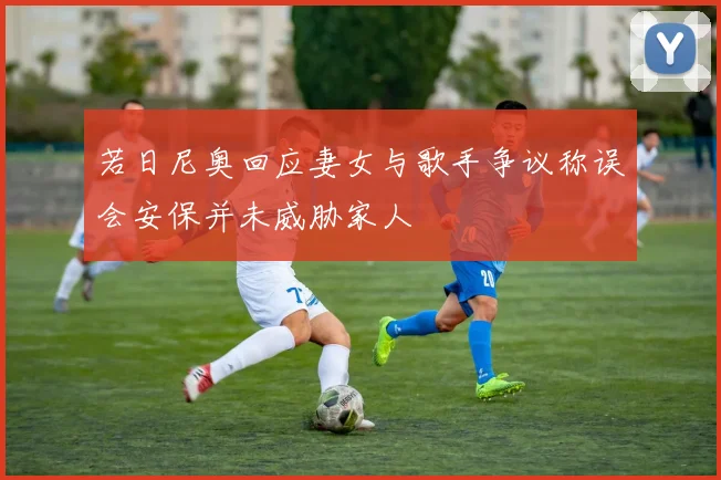 若日尼奥回应妻女与歌手争议称误会安保并未威胁家人