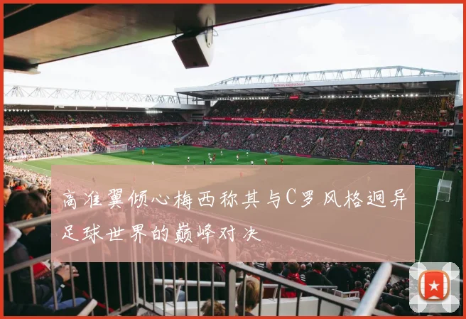 高准翼倾心梅西称其与C罗风格迥异足球世界的巅峰对决