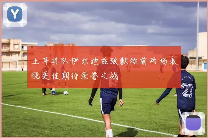 土耳其队伊尔迪兹致歉称前两场表现更佳期待荣誉之战